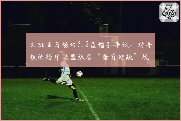 文班亚马场均5.2盖帽引争议，对手教练怒斥联盟纵容“垂直起跳”规则滥用
