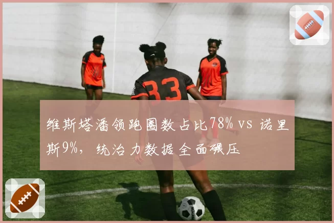 维斯塔潘领跑圈数占比78% vs 诺里斯9%，统治力数据全面碾压