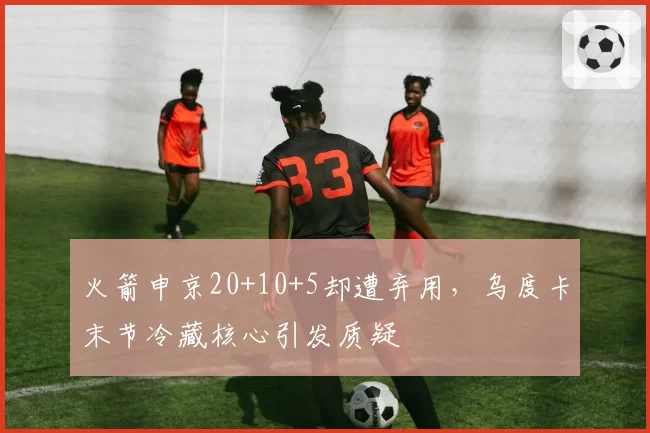 火箭申京20+10+5却遭弃用，乌度卡末节冷藏核心引发质疑