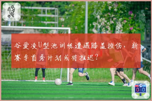 谷爱凌U型池训练遭遇膝盖挫伤，新赛季首秀计划或将推迟？