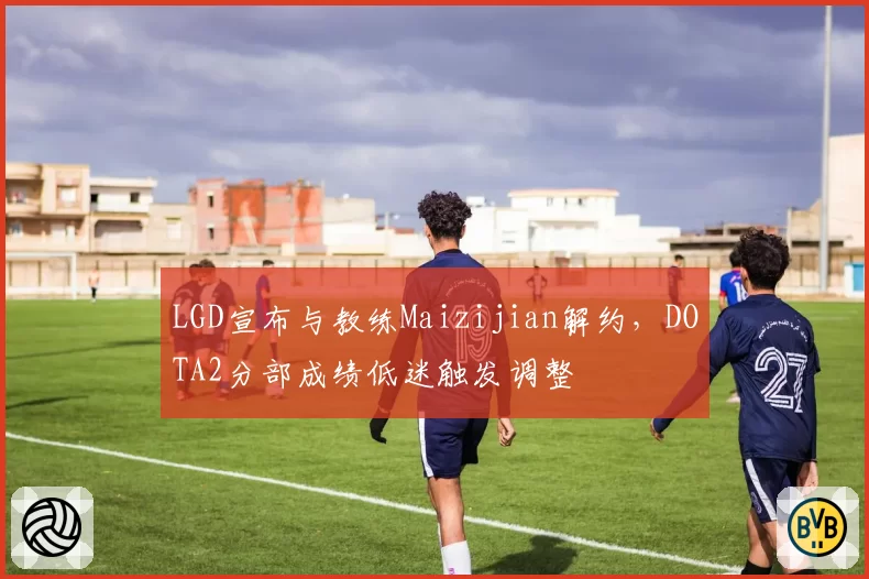 LGD宣布与教练Maizijian解约，DOTA2分部成绩低迷触发调整