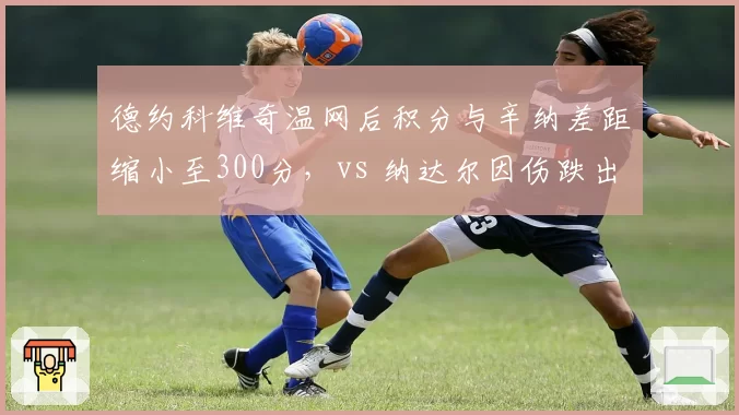 德约科维奇温网后积分与辛纳差距缩小至300分，vs 纳达尔因伤跌出前100，排名轨迹两极化