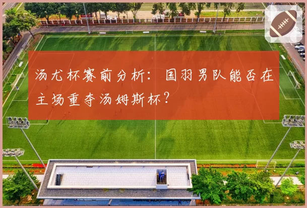 汤尤杯赛前分析:国羽男队能否在主场重夺汤姆斯杯?